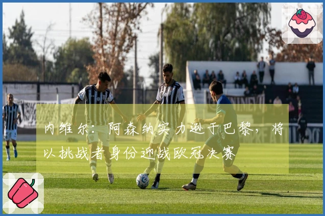 内维尔：阿森纳实力逊于巴黎，将以挑战者身份迎战欧冠决赛