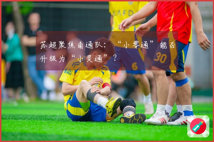 苏超聚焦南通队：“小零通”能否升级为“小灵通”？